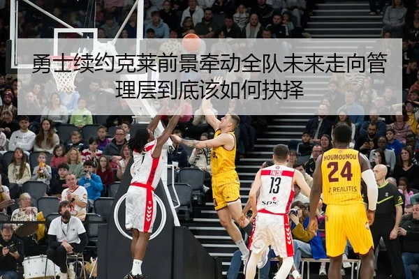 勇士续约克莱前景牵动全队未来走向管理层到底该如何抉择
